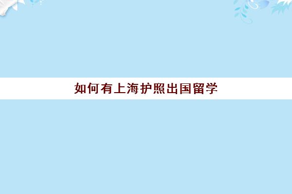 如何有上海护照出国留学(外地人上海办护照流程)