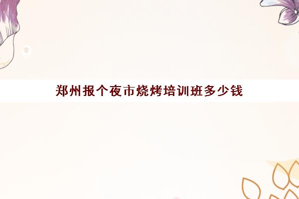 郑州报个夜市烧烤培训班多少钱(郑州最有名夜市小吃街)