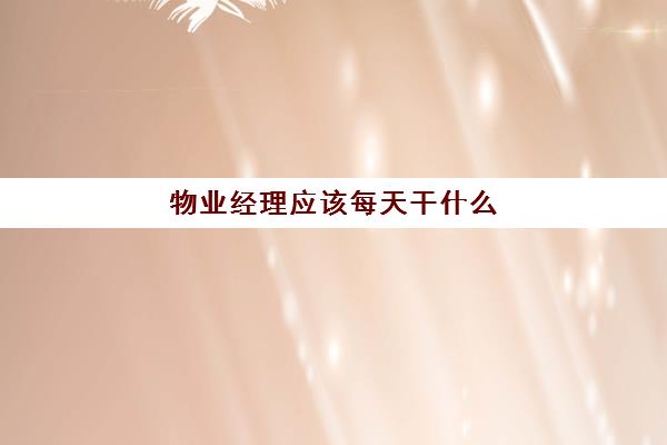 物业经理应该每天干什么(物业经理负责哪方面的工作)