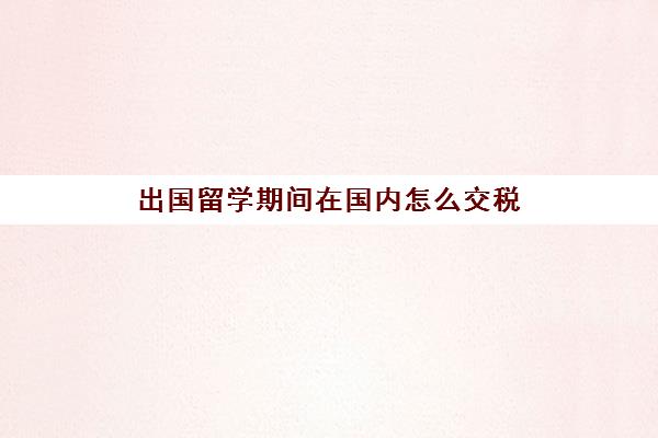 出国留学期间在国内怎么交税(在国外工作要交中国的税吗)