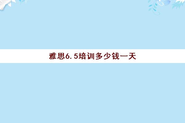 雅思6.5培训多少钱一天(雅思一般要学多久才能达到6.5)