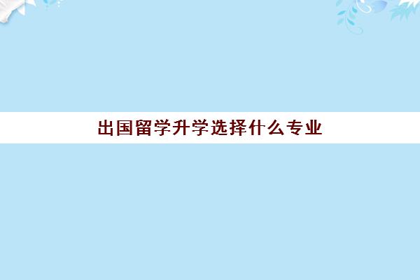 出国留学升学选择什么专业(留学和高考如何选择)