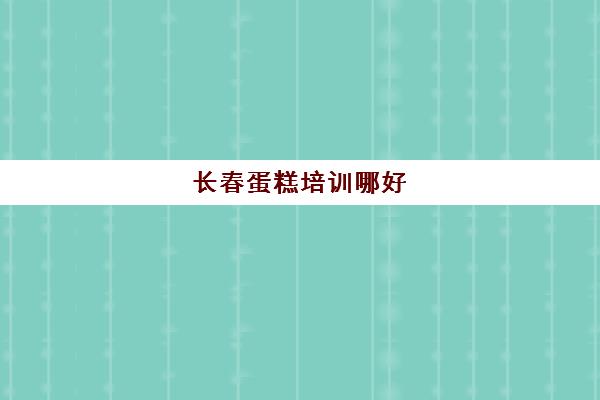 长春蛋糕培训哪好(长春市九台区有烘焙培训班吗)