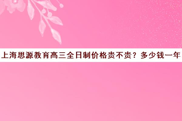 上海思源教育高三全日制价格贵不贵？多少钱一年（上海考不上普高就上民办高中）