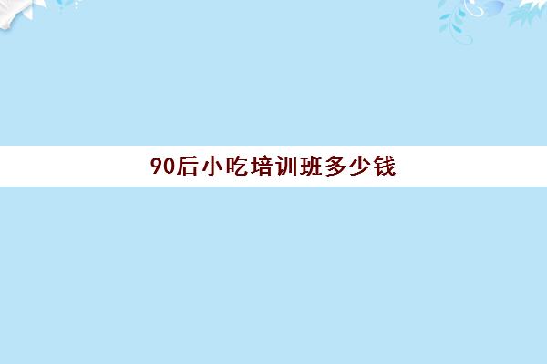 90后小吃培训班多少钱(长沙靠谱的小吃培训班)