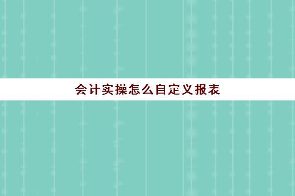 会计实操怎么自定义报表(会计制表格的步骤初学者)