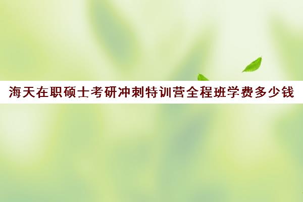 海天在职硕士考研冲刺特训营全程班学费多少钱（在职考研培训机构费用）