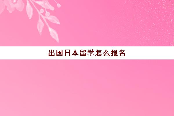 出国日本留学怎么报名(自己申请日本留学步骤)