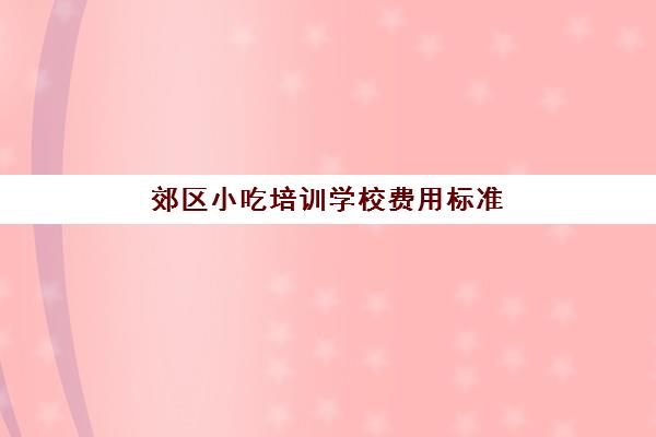 郊区小吃培训学校费用标准(学小吃培训大概需要多少钱)