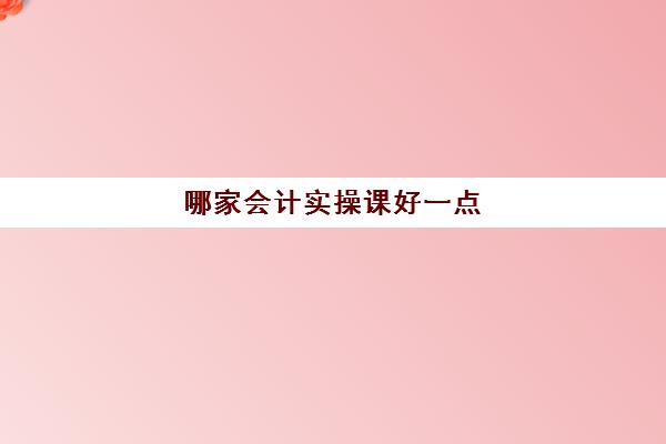 哪家会计实操课好一点(线下会计培训班哪个机构比较好)