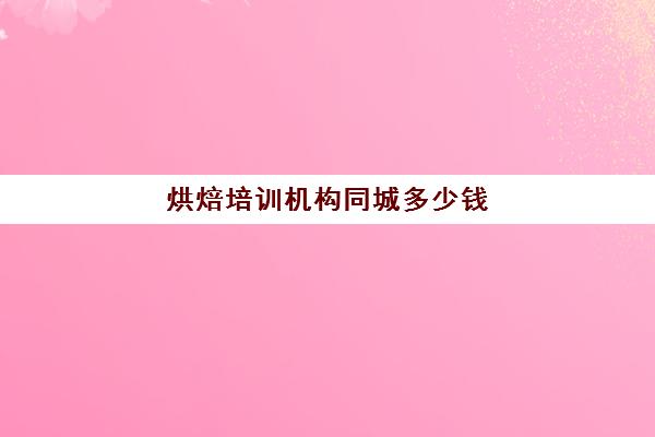 烘焙培训机构同城多少钱(正规学烘焙学费价格表)