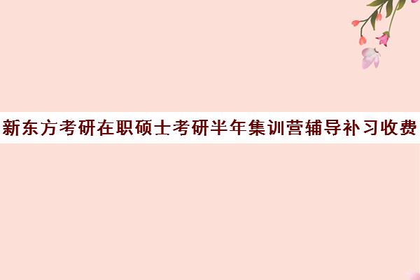 新东方考研在职硕士考研半年集训营辅导补习收费标准一览表