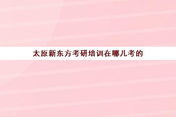 太原新东方考研培训在哪儿考(太原有实力考研班)