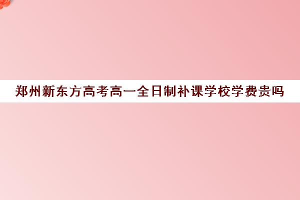 郑州新东方高考高一全日制补课学校学费贵吗(新东方全日制高三学费)