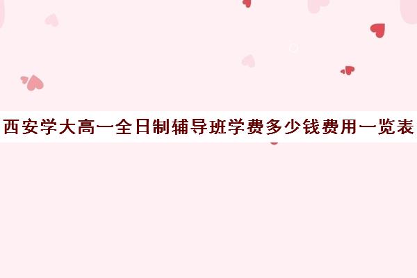 西安学大高一全日制辅导班学费多少钱费用一览表(西安全日制高考补课机构排名)