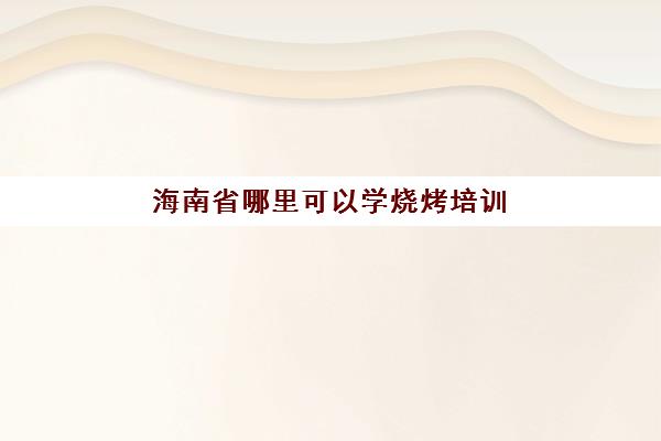 海南省哪里可以学烧烤培训(烧烤培训班在哪)