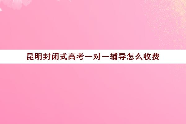 昆明封闭式高考一对一辅导怎么收费(昆明高考补课机构排名)