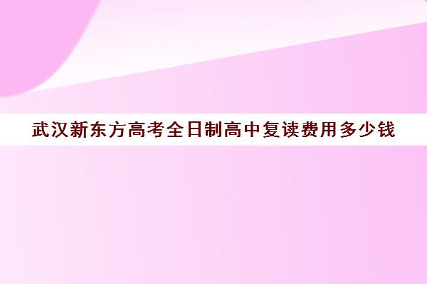 武汉新东方高考全日制高中复读费用多少钱(湖北复读学校排名及费用)