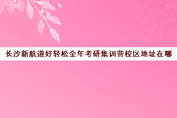 长沙新航道好轻松全年考研集训营校区地址在哪（长沙考研集训营哪个好）