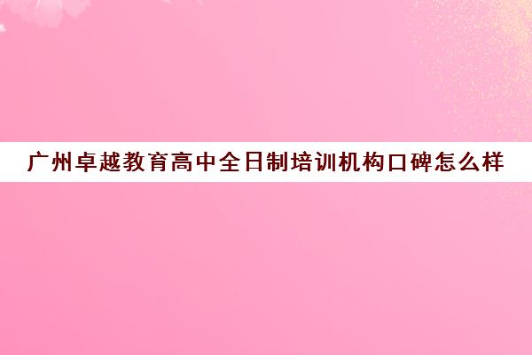 广州卓越教育高中全日制培训机构口碑怎么样(卓越教育全日制中高考学校)