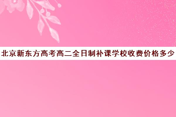 北京新东方高考高二全日制补课学校收费价格多少钱（高三全日制补课机构多少钱）