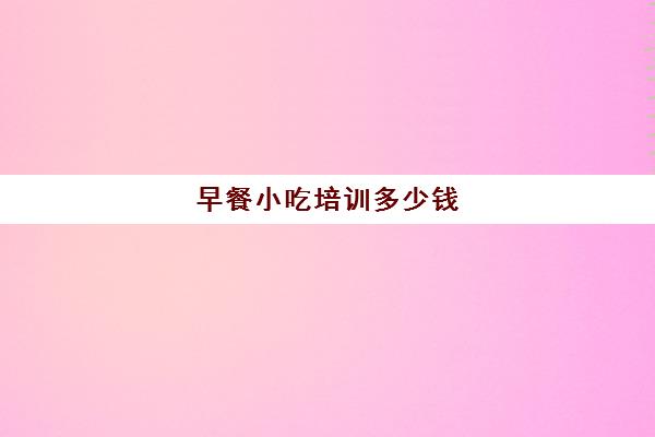 早餐小吃培训多少钱(学早点小吃培训大概多少钱)