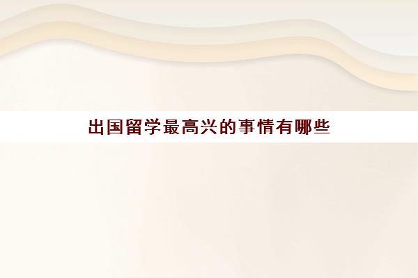 出国留学最高兴事情有哪些(出国留学遇到困难英语作文)