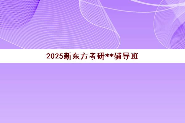 2025新东方考研**辅导班(新东方考研课程怎么样)