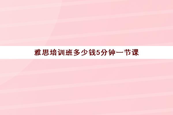 雅思培训班多少钱5分钟一节课(雅思培训班价格一般多少钱)