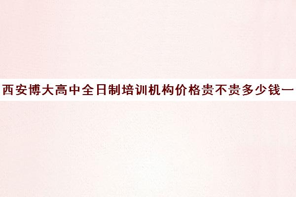 西安博大高中全日制培训机构价格贵不贵多少钱一年(全日制培训机构)