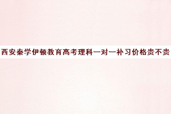 西安秦学伊顿教育高考理科一对一补习价格贵不贵？多少钱一年