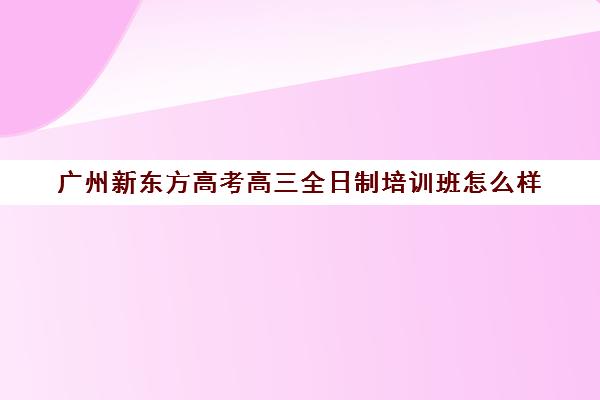 广州新东方高考高三全日制培训班怎么样(高考全日制培训机构有必要去吗)