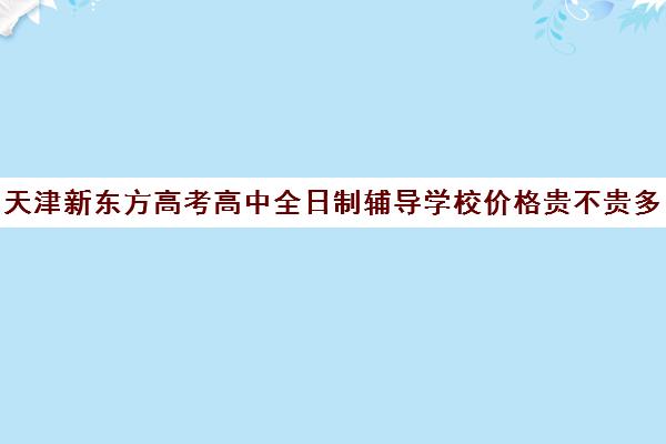 天津新东方高考高中全日制辅导学校价格贵不贵多少钱一年(天津高考辅导机构哪家最好)