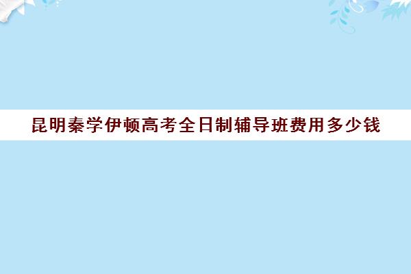 昆明秦学伊顿高考全日制辅导班费用多少钱(伊顿名师全日制怎么样)