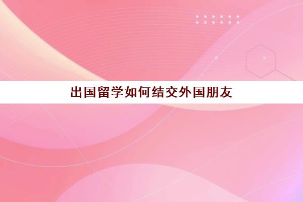 出国留学如何结交外国朋友(去哪个平台可以交到外国朋友)