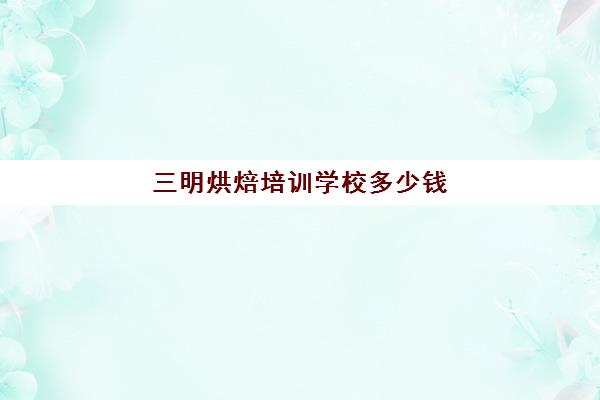 三明烘焙培训学校多少钱(烘焙培训学校学费多少)