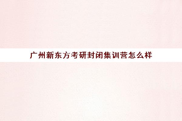 广州新东方考研封闭集训营怎么样(考研新东方还是文都好)