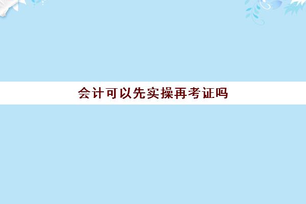 会计可以先实操再考证吗(没经验会计多久就可以上手了)