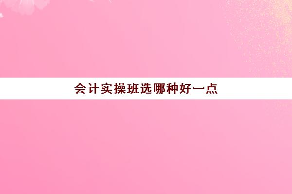 会计实操班选哪种好一点(零基础会计培训班一般费用多少)