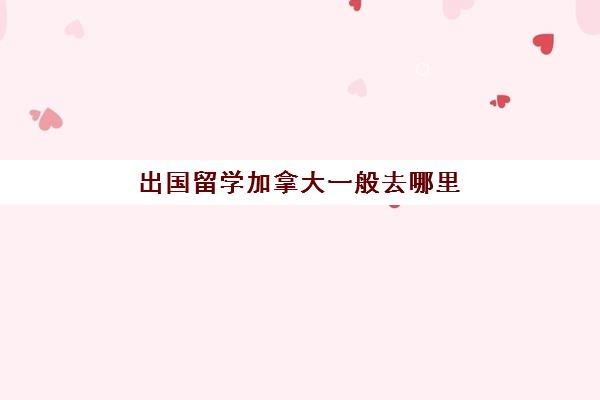 出国留学加拿大一般去哪里(一年十万可以去加拿大本科留学吗)