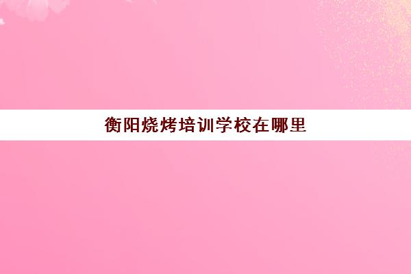 衡阳烧烤培训学校在哪里(衡阳烧烤)