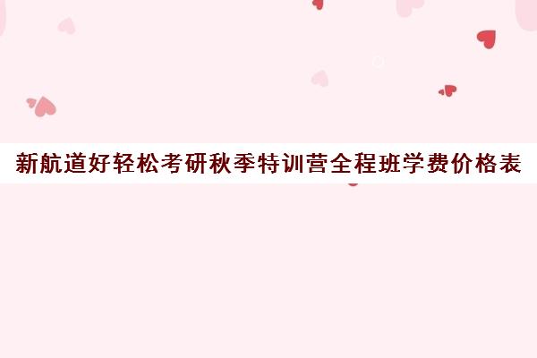 新航道好轻松考研秋季特训营全程班学费价格表（新航道考研英语价目表）