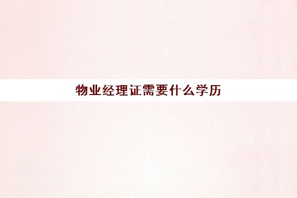 物业经理证需要什么学历(物业经理什么文凭才能去)