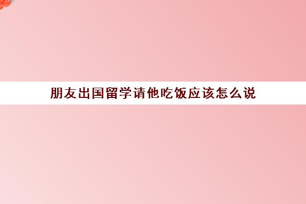 朋友出国留学请他吃饭应该怎么说(私下请领导吃饭怎么说)