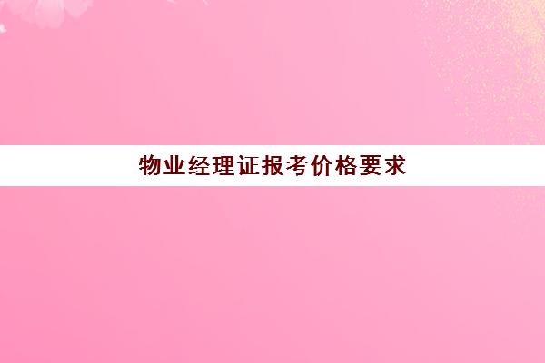 物业经理证报考价格要求(报考物业经理证书多少钱)