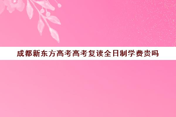 成都新东方高考高考复读全日制学费贵吗(成都高考复读学校一般都怎么收费)