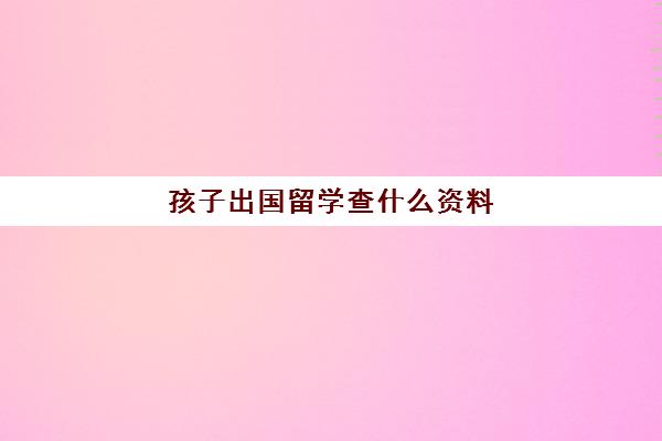 孩子出国留学查什么资料(子女出国需要父母哪些资料)