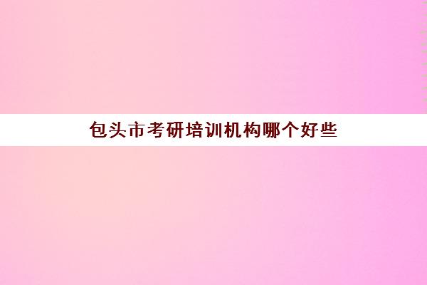 包头市考研培训机构哪个好些(包头市电工证培训机构)