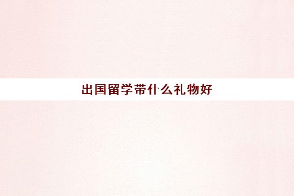 出国留学带什么礼物好(男孩出国留学送什么礼物好)