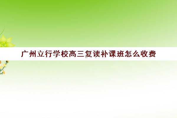 广州立行学校高三复读补课班怎么收费(高三可以复读几次)